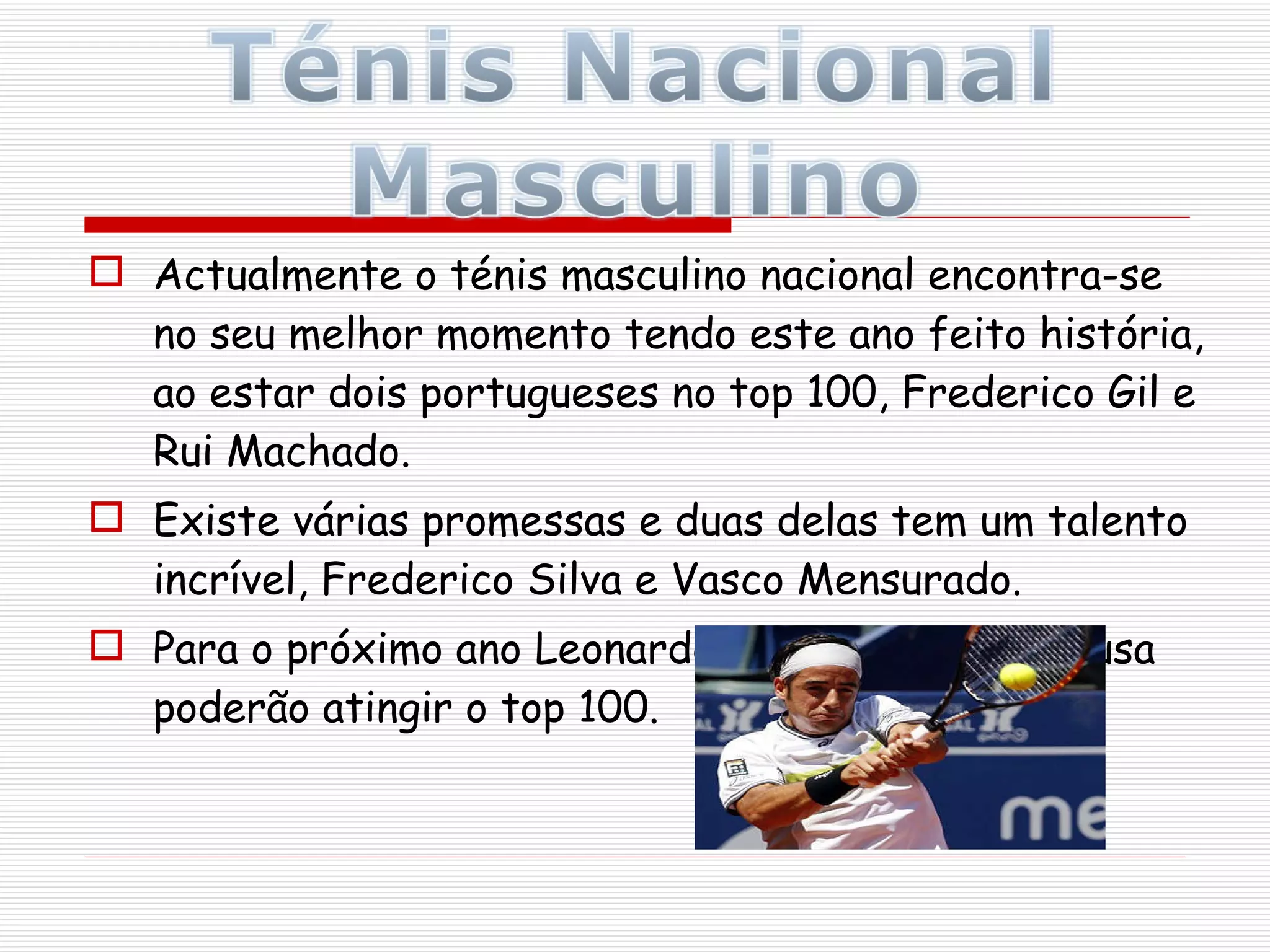 Actualmente o ténis masculino nacional encontra-se no seu melhor momento tendo este ano feito história, ao estar dois portugueses no top 100, Frederico Gil e Rui Machado. Existe várias promessas e duas delas tem um talento incrível, Frederico Silva e Vasco Mensurado. Para o próximo ano Leonardo Tavares e João Sousa poderão atingir o top 100.  