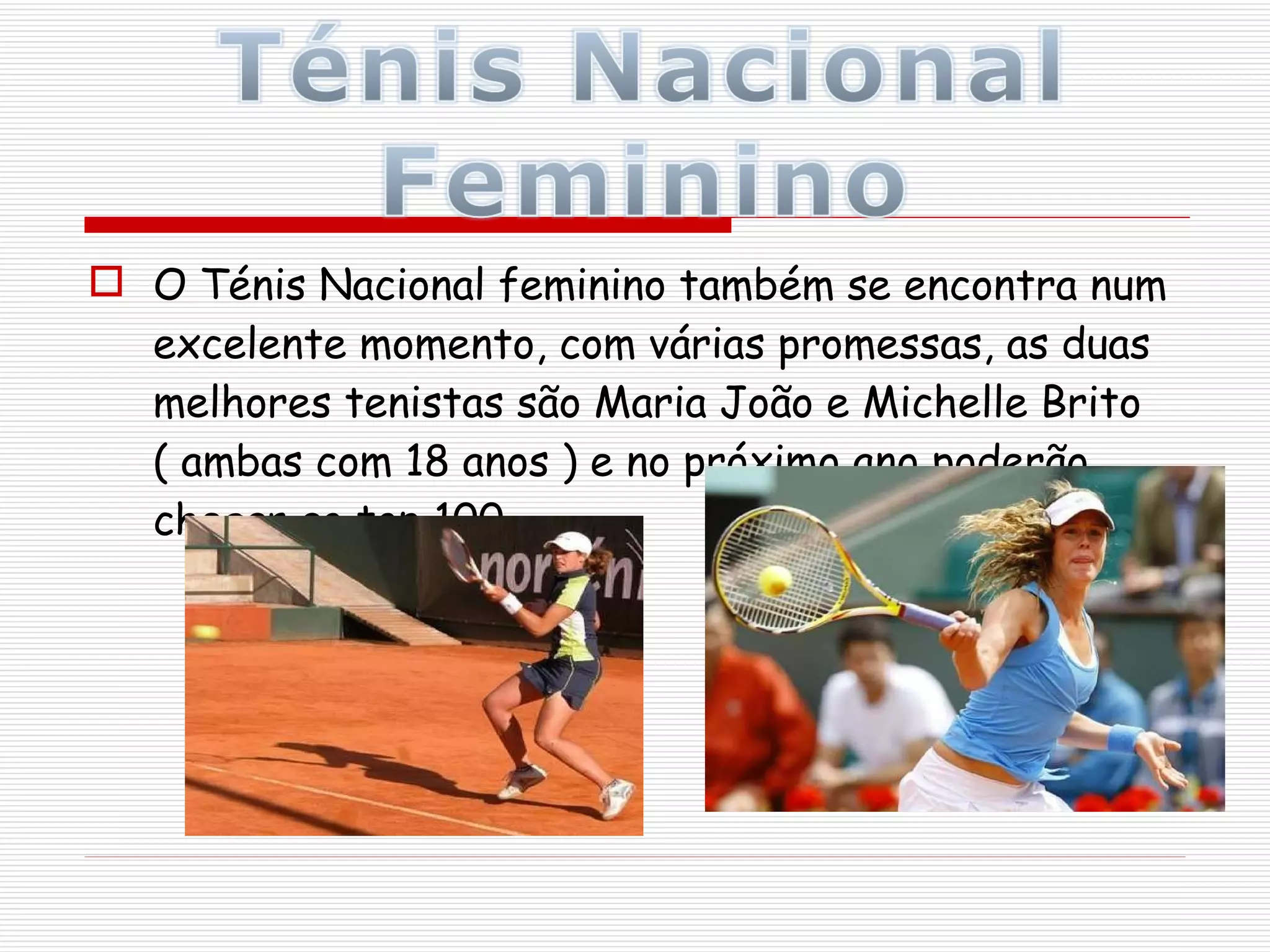 O Ténis Nacional feminino também se encontra num excelente momento, com várias promessas, as duas melhores tenistas são Maria João e Michelle Brito ( ambas com 18 anos ) e no próximo ano poderão chegar ao top 100.  