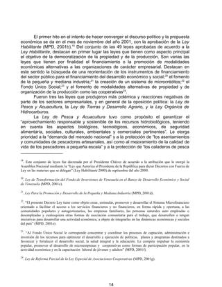 El primer hito en el intento de hacer converger el discurso político y la propuesta
económica se da en el mes de noviembre del año 2001, con la aprobación de la Ley
Habilitante (MPD, 2001b).19 Del conjunto de las 49 leyes aprobadas de acuerdo a la
Ley Habilitante, destacan en primer lugar las leyes que tienen como aspecto principal
el objetivo de la democratización de la propiedad y de la producción. Son varias las
leyes que tienen por finalidad el financiamiento o la promoción de modalidades
económicas alternativas a las organizaciones de carácter empresarial. Destacan en
este sentido la búsqueda de una reorientación de los instrumentos de financiamiento
del sector público para el financiamiento del desarrollo económico y social; 20 el fomento
de la pequeña y mediana industria;21 la creación de un sistema de microcréditos;22 el
Fondo Único Social;23 y el fomento de modalidades alternativas de propiedad y de
organización de la producción como las cooperativas24.
       Fueron tres las leyes que produjeron más polémica y reacciones negativas de
parte de los sectores empresariales, y en general de la oposición política: la Ley de
Pesca y Acuacultura, la Ley de Tierras y Desarrollo Agrario, y la Ley Orgánica de
Hidrocarburos.
       La Ley de Pesca y Acuacultura tuvo como propósito el garantizar el
“aprovechamiento responsable y sostenible de los recursos hidrobiológicos, teniendo
en cuenta los aspectos biológicos, tecnológicos, económicos, de seguridad
alimentaría, sociales, culturales, ambientales y comerciales pertinentes”. Le otorga
prioridad a la “demanda del mercado nacional” y a la protección de “los asentamientos
y comunidades de pescadores artesanales, así como al mejoramiento de la calidad de
vida de los pescadores a pequeña escala” y a la protección de “los caladeros de pesca

19
 . Este conjunto de leyes fue decretada por el Presidente Chávez de acuerdo a la atribución que le otorgó la
Asamblea Nacional mediante la “Ley que Autoriza al Presidente de la República para dictar Decretos con Fuerza de
Ley en las materias que se delegan” (Ley Habilitante 2000) de septiembre del año 2000.

20
 . Ley de Transformación del Fondo de Inversiones de Venezuela en el Banco de Desarrollo Económico y Social
de Venezuela (MPD, 2001c).

21
  . Ley Para la Promoción y Desarrollo de la Pequeña y Mediana Industria (MPD, 2001d).

22
  . “El presente Decreto Ley tiene como objeto crear, estimular, promover y desarrollar el Sistema Microfinanciero
orientado a facilitar el acceso a los servicios financieros y no financieros, en forma rápida y oportuna, a las
comunidades populares y autogestionarias, las empresas familiares, las personas naturales auto empleadas o
desempleadas y cualesquiera otras formas de asociación comunitaria para el trabajo, que desarrollen o tengan
iniciativas para desarrollar una actividad económica, a objeto de integrarlas en las dinámicas económicas y sociales
del país” (MPD, 2001e).

23
  . “Al Fondo Único Social le corresponde concentrar y coordinar los procesos de captación, administración e
inversión de los recursos para optimizar el desarrollo y ejecución de políticas, planes y programas destinados a
favorecer y fortalecer el desarrollo social, la salud integral y la educación. Le compete impulsar la economía
popular, promover el desarrollo de microempresas y cooperativas como formas de participación popular, en la
actividad económica y en la capacitación laboral de jóvenes y adultos” (MPD, 2001f).

24
  . Ley de Reforma Parcial de la Ley Especial de Asociaciones Cooperativas (MPD, 2001g).




                                                            14
 