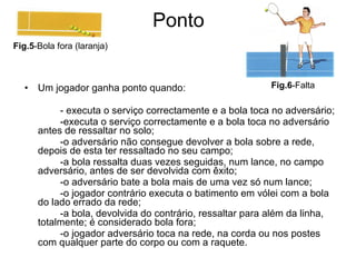 Ponto Um jogador ganha ponto quando: - executa o serviço correctamente e a bola toca no adversário; -executa o serviço correctamente e a bola toca no adversário antes de ressaltar no solo; -o adversário não consegue devolver a bola sobre a rede, depois de esta ter ressaltado no seu campo; -a bola ressalta duas vezes seguidas, num lance, no campo adversário, antes de ser devolvida com êxito; -o adversário bate a bola mais de uma vez só num lance; -o jogador contrário executa o batimento em vólei com a bola do lado errado da rede; -a bola, devolvida do contrário, ressaltar para além da linha, totalmente; é considerado bola fora; -o jogador adversário toca na rede, na corda ou nos postes com qualquer parte do corpo ou com a raquete. Fig.5 -Bola fora (laranja) Fig.6 -Falta 