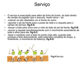 Serviço O serviço é executado para além da linha de fundo, do lado direito do campo do jogador que o executa. Assim deve – se: -colocar os pés afastados um à frente do outro; -apontar o pé da frente para o poste da rede e a raquete para o campo de serviço;  fig.8-A ; -lançar a bola para cima com a mão do lado do pé da frente;  fig.8-B ; -recuar a raquete simultaneamente com o movimento ascendente da bola e olhar para ela;  fig.8-C ; -fazer o contacto com a bola no ponto mais alto, quando esta começa a fase descendente, pela extensão completa do braço, e, finalmente, o movimento da balanço;  fig.8-D . Fig.8 -Serviço 
