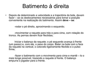 Batimento à direita Depois de determinado a velocidade e a trajectória da bola, devem fazer – se os deslocamentos necessários para tomar a posição conveniente na realização do batimento. Assim  deve – se : -rodar o pé direito, aproximando o esquerdo; -movimentar a raquete para trás e para cima, com rotação do tronco. As pernas devem ficar flectidas; Iniciar o balanço da raquete; o pé esquerdo avança à frente (um passo) e, com ele, o peso do corpo. Bater na bola com a face da raquete na vertical, o cotovelo ligeiramente flectido e o pulso firme; -fazer o batimento com o movimento para cima e mantê – lo o mais longe possível, trazendo a raquete à frente. O balanço empurra o jogador para a frente. 