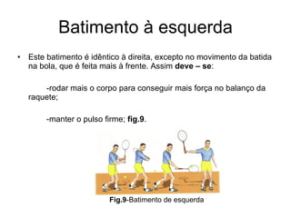 Batimento à esquerda Este batimento é idêntico à direita, excepto no movimento da batida na bola, que é feita mais à frente. Assim  deve – se : -rodar mais o corpo para conseguir mais força no balanço da raquete; -manter o pulso firme;  fig.9 . Fig.9 -Batimento de esquerda 