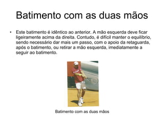 Batimento com as duas mãos Este batimento é idêntico ao anterior. A mão esquerda deve ficar ligeiramente acima da direita. Contudo, é difícil manter o equilíbrio, sendo necessário dar mais um passo, com o apoio da retaguarda, após o batimento, ou retirar a mão esquerda, imediatamente a seguir ao batimento. Batimento com as duas mãos 