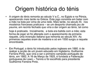 Origem histórica do ténis A origem do ténis remonta ao século V a.C., no Egipto e na Pérsia, aparecendo mais tarde na Grécia. Este jogo consistia em bater com a mão na bola por cima de uma rede. Mais tarde, no século XI,  nos mosteiros franceses praticava – se um desporto chamado  jeu de   paume , em recinto fechado que viria a dar origem ao ténis, tal como hoje é praticado.   Inicialmente,  a bola era batida com a mão; esta forma de jogar só foi alterada com o aparecimento da primeira raquete, uma invenção italiana que remonta ao século XIV. As primeiras raquetes eram de madeira e só em 1550 surgiu a raquete encordoada. Em Portugal, o ténis foi introduzido pelos ingleses em 1880. è de realçar a acção de um jovem educado em Inglaterra, Guilherme Ferreira Pinto, que viria a ser o primeiro campeão português de ténis, em 1882. A 16 de Março de 1925, é fundada a Federação portuguesa de Lawn – Tennis e foi escolhido para presidente Guilherme Ferreira Pinto. 