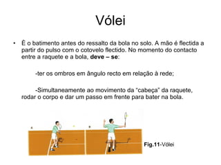 Vólei È o batimento antes do ressalto da bola no solo. A mão é flectida a partir do pulso com o cotovelo flectido. No momento do contacto entre a raquete e a bola,  deve – se : -ter os ombros em ângulo recto em relação à rede; -Simultaneamente ao movimento da “cabeça” da raquete, rodar o corpo e dar um passo em frente para bater na bola. Fig.11 -Vólei 