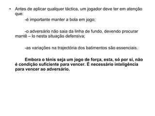 Antes de aplicar qualquer táctica, um jogador deve ter em atenção que: -é importante manter a bola em jogo; -o adversário não saia da linha de fundo, devendo procurar mantê – lo nesta situação defensiva; -as variações na trajectória dos batimentos são essenciais. Embora o ténis seja um jogo de força, esta, só por si, não é condição suficiente para vencer. È necessário inteligência para vencer ao adversário. 