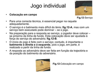 Jogo individual Colocação em campo Para uma correcta técnica, é essencial pegar na raquete adequadamente. O serviço é o batimento mais difícil do ténis;  fig.12-A , mas com um serviço bem executado pode dominar – se o jogo. Na preparação para a resposta ao serviço, o jogador deve colocar – se próximo da linha de fundo. Esta colocação deve ser ajustada à força do serviço do adversário;  fig.12-B . O início do jogo é feito com o serviço; contudo, é importante o  batimento à direita e à esquerda , pois o jogo, em parte, é realizado a partir da linha de fundo. A resposta ao adversário deve ser feita em função da trajectória e da posição do batimento do adversário. Fig.12 -Colocação em campo Fig.12 -Serviço 