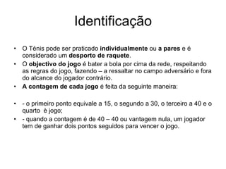 Identificação O Ténis pode ser praticado  individualmente  ou  a pares  e é considerado um  desporto de raquete . O  objectivo do jogo  é bater a bola por cima da rede, respeitando as regras do jogo, fazendo – a ressaltar no campo adversário e fora do alcance do jogador contrário. A contagem de cada jogo  é feita da seguinte maneira: - o primeiro ponto equivale a 15, o segundo a 30, o terceiro a 40 e o quarto  è jogo; - quando a contagem é de 40 – 40 ou vantagem nula, um jogador tem de ganhar dois pontos seguidos para vencer o jogo. 