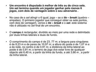 Um encontro é disputado à melhor de três ou de cinco sets. Um set termina quando um jogador ganhar pelo menos 6 jogos, com dois de vantagem sobre o seu adversário . No caso de o  set  atingir o 6 igual, joga – se o  tie – break  (quebra – empates). O primeiro jogador que conseguir obter os sete pontos, com dois de vantagem, vence o  tie – break  e o  set . este sistema não é utilizado no  set  final de um encontro. O  campo  é rectangular, dividido ao meio por uma rede e delimitado por duas linhas laterais e duas de fundo. O comprimento do campo é de 23, 77 m; a largura para singulares é de 8,23 m e de pares de 10,97 m; a altura do poste é de 1,07 m e a da rede, no centro é de 0,91 m; a distância da linha lateral ao poste é de 0,91 m; o terreno de jogo dve estar livre de qualquer objecto até 6,40 m, a partir da linha de fundo, e até 3,66 m , a partir da linha lateral. 