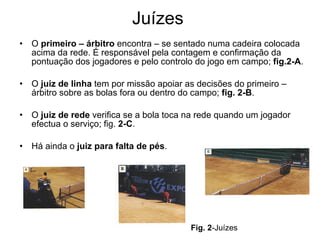 Juízes O  primeiro – árbitro  encontra – se sentado numa cadeira colocada acima da rede. É responsável pela contagem e confirmação da pontuação dos jogadores e pelo controlo do jogo em campo;  fig.2-A . O  juiz de linha  tem por missão apoiar as decisões do primeiro – árbitro sobre as bolas fora ou dentro do campo;  fig. 2-B . O  juiz de rede  verifica se a bola toca na rede quando um jogador efectua o serviço; fig.  2-C . Há ainda o  juiz para falta de pés .  Fig.   2 -Juízes 