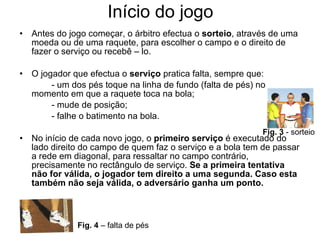 Início do jogo Antes do jogo começar, o árbitro efectua o  sorteio , através de uma moeda ou de uma raquete, para escolher o campo e o direito de fazer o serviço ou recebê – lo.  O jogador que efectua o  serviço  pratica falta, sempre que: - um dos pés toque na linha de fundo (falta de pés) no momento em que a raquete toca na bola; - mude de posição; - falhe o batimento na bola. No início de cada novo jogo, o  primeiro serviço  é executado do lado direito do campo de quem faz o serviço e a bola tem de passar a rede em diagonal, para ressaltar no campo contrário, precisamente no rectângulo de serviço.  Se a primeira tentativa não for válida, o jogador tem direito a uma segunda. Caso esta também não seja válida, o adversário ganha um ponto. Fig. 3  - sorteio Fig. 4  – falta de pés 