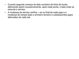 O ponto seguinte começa do lado contrário da linha de fundo, alternando assim sucessivamente, após cada ponto, o lado onde se executa o serviço. A mudança de serviço verifica – se no final de cada jogo e a mudança de campo após o primeiro terceiro e subsequentes jogos alternados de cada set. 