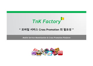 TnK Factory
“ 모바일 서비스 Cross Promotion 의 필요성 ”

  Mobile Service Monetization & Cross Promotion Platform
 