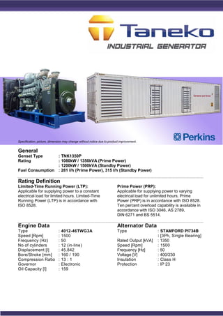 General
Genset Type : TNK1350P
Rating : 1080kW / 1350kVA (Prime Power)
: 1200kW / 1500kVA (Standby Power)
Fuel Consumption : 281 l/h (Prime Power), 315 l/h (Standby Power)
Rating Definition
Limited-Time Running Power (LTP):
Applicable for supplying power to a constant
electrical load for limited hours. Limited-Time
Running Power (LTP) is in accordance with
ISO 8528.
Prime Power (PRP):
Applicable for supplying power to varying
electrical load for unlimited hours. Prime
Power (PRP) is in accordance with ISO 8528.
Ten percent overload capability is available in
accordance with ISO 3046, AS 2789,
DIN 6271 and BS 5514.
Engine Data
Type : 4012-46TWG3A
Speed [Rpm] : 1500
Frequency (Hz) : 50
No of cylinders : 12 (in-line)
Displacement [l] : 45.842
Bore/Stroke [mm] : 160 / 190
Compression Ratio : 13 : 1
Governor : Electronic
Oil Capacity [l] : 159
Alternator Data
Type : STAMFORD PI734B
: [3Ph, Single Bearing]
Rated Output [kVA] : 1350
Speed [Rpm] : 1500
Frequency [Hz] : 50
Voltage [V] : 400/230
Insulation : Class H
Protection : IP 23
Specification, picture, dimension may change without notice due to product improvement.
 