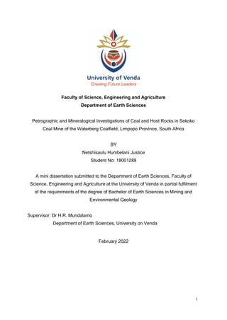 i
Faculty of Science, Engineering and Agriculture
Department of Earth Sciences
Petrographic and Mineralogical Investigations of Coal and Host Rocks in Sekoko
Coal Mine of the Waterberg Coalfield, Limpopo Province, South Africa
BY
Netshisaulu Humbelani Justice
Student No: 18001288
A mini dissertation submitted to the Department of Earth Sciences, Faculty of
Science, Engineering and Agriculture at the University of Venda in partial fulfilment
of the requirements of the degree of Bachelor of Earth Sciences in Mining and
Environmental Geology
Supervisor: Dr H.R. Mundalamo
Department of Earth Sciences, University on Venda
February 2022
 