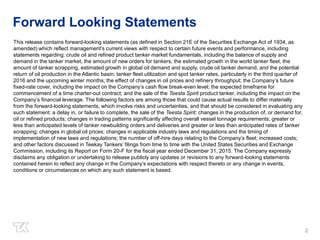 Forward Looking Statements
This release contains forward-looking statements (as defined in Section 21E of the Securities Exchange Act of 1934, as
amended) which reflect management’s current views with respect to certain future events and performance, including
statements regarding: crude oil and refined product tanker market fundamentals, including the balance of supply and
demand in the tanker market, the amount of new orders for tankers, the estimated growth in the world tanker fleet, the
amount of tanker scrapping, estimated growth in global oil demand and supply, crude oil tanker demand, and the potential
return of oil production in the Atlantic basin; tanker fleet utilization and spot tanker rates, particularly in the third quarter of
2016 and the upcoming winter months; the effect of changes in oil prices and refinery throughput; the Company’s future
fixed-rate cover, including the impact on the Company’s cash flow break-even level; the expected timeframe for
commencement of a time charter-out contract; and the sale of the Teesta Spirit product tanker, including the impact on the
Company’s financial leverage. The following factors are among those that could cause actual results to differ materially
from the forward-looking statements, which involve risks and uncertainties, and that should be considered in evaluating any
such statement: a delay in, or failure to complete, the sale of the Teesta Spirit; changes in the production of, or demand for,
oil or refined products; changes in trading patterns significantly affecting overall vessel tonnage requirements; greater or
less than anticipated levels of tanker newbuilding orders and deliveries and greater or less than anticipated rates of tanker
scrapping; changes in global oil prices; changes in applicable industry laws and regulations and the timing of
implementation of new laws and regulations; the number of off-hire days relating to the Company’s fleet; increased costs;
and other factors discussed in Teekay Tankers’ filings from time to time with the United States Securities and Exchange
Commission, including its Report on Form 20-F for the fiscal year ended December 31, 2015. The Company expressly
disclaims any obligation or undertaking to release publicly any updates or revisions to any forward-looking statements
contained herein to reflect any change in the Company’s expectations with respect thereto or any change in events,
conditions or circumstances on which any such statement is based.
2
 