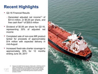 33
Recent Highlights
• Q2-16 Financial Results
○ Generated adjusted net income(1) of
$31.6 million, or $0.20 per share, and
free cash flow(1) of $59.6 million
• Dividend of $0.06 per share for Q2-16,
representing 30% of adjusted net
income
• Completed sale of non-core MR product
tanker for proceeds of approximately
$14 million with expected delivery in
mid-August
• Increased fixed-rate charter coverage to
approximately 30% for 12 months
ending June 30, 2017
(1) These are non-GAAP financial measures. Please refer to “Definitions and Non-
GAAP Financial Measures” and the Appendices of the earnings release for
definitions of these terms and reconciliations of these non-GAAP financial
measures as used in the earnings release to the most directly comparable
financial measures under United States generally accepted accounting
principals (or GAAP).
 