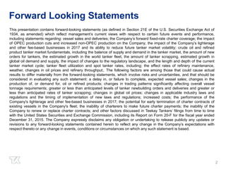 Forward Looking Statements
This presentation contains forward-looking statements (as defined in Section 21E of the U.S. Securities Exchange Act of
1934, as amended) which reflect management’s current views with respect to certain future events and performance,
including statements regarding: vessel sales and deliveries; the Company’s forward fixed-rate charter coverage; the impact
of OPEC production cuts and increased non-OPEC production on the Company; the impact of the Company’s lighterage
and other fee-based businesses in 2017 and its ability to reduce future tanker market volatility; crude oil and refined
product tanker market fundamentals, including the balance of supply and demand in the tanker market, the amount of new
orders for tankers, the estimated growth in the world tanker fleet, the amount of tanker scrapping, estimated growth in
global oil demand and supply, the impact of changes to the regulatory landscape, and the length and depth of the current
tanker market cycle; tanker fleet utilization and spot tanker rates, including; the effect rates of refinery maintenance,
weather, changes in oil prices and refinery throughput;. The following factors are among those that could cause actual
results to differ materially from the forward-looking statements, which involve risks and uncertainties, and that should be
considered in evaluating any such statement: a delay in, or failure to complete, expected vessel sales; changes in the
production of, or demand for, oil or refined products; changes in trading patterns significantly affecting overall vessel
tonnage requirements; greater or less than anticipated levels of tanker newbuilding orders and deliveries and greater or
less than anticipated rates of tanker scrapping; changes in global oil prices; changes in applicable industry laws and
regulations and the timing of implementation of new laws and regulations; increased costs; the performance of the
Company's lighterage and other fee-based businesses in 2017; the potential for early termination of charter contracts of
existing vessels in the Company's fleet; the inability of charterers to make future charter payments; the inability of the
Company to renew or replace charter contracts; and other factors discussed in Teekay Tankers’ filings from time to time
with the United States Securities and Exchange Commission, including its Report on Form 20-F for the fiscal year ended
December 31, 2015. The Company expressly disclaims any obligation or undertaking to release publicly any updates or
revisions to any forward-looking statements contained herein to reflect any change in the Company’s expectations with
respect thereto or any change in events, conditions or circumstances on which any such statement is based.
2
 