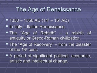 The Age of RenaissanceThe Age of Renaissance
 1350 – 1550 AD (141350 – 1550 AD (14thth
– 15– 15thth
AD)AD)
 In Italy – Italian Renaissance.In Italy – Italian Renaissance.
 The “Age of Rebirth” – a rebirth ofThe “Age of Rebirth” – a rebirth of
antiquity or Greco-Roman civilization.antiquity or Greco-Roman civilization.
 The “Age of Recovery” – from the disasterThe “Age of Recovery” – from the disaster
of the 14of the 14thth
cent.cent.
 A period of significant political, economic,A period of significant political, economic,
artistic and intellectual change.artistic and intellectual change.
 