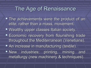 The Age of RenaissanceThe Age of Renaissance
 The achievements were the product of anThe achievements were the product of an
elite, rather than a mass, movement.elite, rather than a mass, movement.
 Wealthy upper classes Italian society.Wealthy upper classes Italian society.
 Economic recovery from flourishing tradeEconomic recovery from flourishing trade
throughout the Mediterranean (Venetians).throughout the Mediterranean (Venetians).
 An increase in manufacturing (textile).An increase in manufacturing (textile).
 New industries; printing, mining andNew industries; printing, mining and
metallurgy (new machinery & techniques).metallurgy (new machinery & techniques).
 