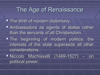 The Age of RenaissanceThe Age of Renaissance
 The birth of modern diplomacy.The birth of modern diplomacy.
 Ambassadors as agents of states ratherAmbassadors as agents of states rather
than the servants of all Christendom.than the servants of all Christendom.
 The beginning of modern politics; theThe beginning of modern politics; the
interests of the state supersede all otherinterests of the state supersede all other
considerations.considerations.
 Niccolo Machiavelli (1469-1527) – onNiccolo Machiavelli (1469-1527) – on
political power.political power.
 