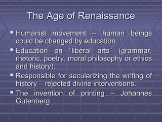 The Age of RenaissanceThe Age of Renaissance
 Humanist movement – human beingsHumanist movement – human beings
could be changed by education.could be changed by education.
 Education on “liberal arts” (grammar,Education on “liberal arts” (grammar,
rhetoric, poetry, moral philosophy or ethicsrhetoric, poetry, moral philosophy or ethics
and history).and history).
 Responsible for secularizing the writing ofResponsible for secularizing the writing of
history – rejected divine interventions.history – rejected divine interventions.
 The invention of printing – JohannesThe invention of printing – Johannes
Gutenberg.Gutenberg.
 