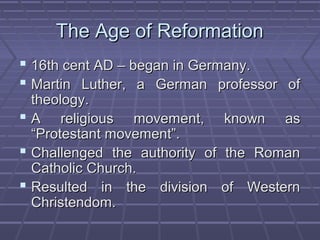 The Age of ReformationThe Age of Reformation
 16th cent AD – began in Germany.16th cent AD – began in Germany.
 Martin Luther, a German professor ofMartin Luther, a German professor of
theology.theology.
 A religious movement, known asA religious movement, known as
“Protestant movement”.“Protestant movement”.
 Challenged the authority of the RomanChallenged the authority of the Roman
Catholic Church.Catholic Church.
 Resulted in the division of WesternResulted in the division of Western
Christendom.Christendom.
 