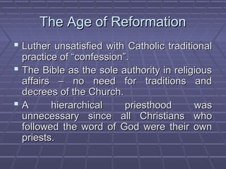 The Age of ReformationThe Age of Reformation
 Luther unsatisfied with Catholic traditionalLuther unsatisfied with Catholic traditional
practice of “confession”.practice of “confession”.
 The Bible as the sole authority in religiousThe Bible as the sole authority in religious
affairs – no need for traditions andaffairs – no need for traditions and
decrees of the Church.decrees of the Church.
 A hierarchical priesthood wasA hierarchical priesthood was
unnecessary since all Christians whounnecessary since all Christians who
followed the word of God were their ownfollowed the word of God were their own
priests.priests.
 