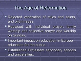 The Age of ReformationThe Age of Reformation
 Rejected veneration of relics and saints,Rejected veneration of relics and saints,
and pilgrimages.and pilgrimages.
 Replaced with individual prayer, familyReplaced with individual prayer, family
worship and collective prayer and worshipworship and collective prayer and worship
on Sunday.on Sunday.
 Important impact on education in Europe –Important impact on education in Europe –
education for the public.education for the public.
 Established Protestant secondary schoolsEstablished Protestant secondary schools
and universities.and universities.
 