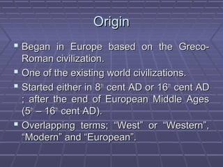 OriginOrigin
 Began in Europe based on the Greco-Began in Europe based on the Greco-
Roman civilization.Roman civilization.
 One of the existing world civilizations.One of the existing world civilizations.
 Started either in 8Started either in 8thth
cent AD or 16cent AD or 16thth
cent ADcent AD
; after the end of European Middle Ages; after the end of European Middle Ages
(5(5thth
– 16– 16thth
cent AD).cent AD).
 Overlapping terms; “West” or “Western”,Overlapping terms; “West” or “Western”,
“Modern” and “European”.“Modern” and “European”.
 