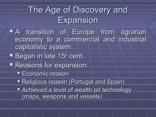 The Age of Discovery andThe Age of Discovery and
ExpansionExpansion
 A transition of Europe from agrarianA transition of Europe from agrarian
economy to a commercial and industrialeconomy to a commercial and industrial
capitalistic system.capitalistic system.
 Began in late 15Began in late 15thth
cent.cent.
 Reasons for expansion:Reasons for expansion:
 Economic reasonEconomic reason
 Religious reason (Portugal and Spain)Religious reason (Portugal and Spain)
 Achieved a level of wealth ad technologyAchieved a level of wealth ad technology
(maps, weapons and vessels)(maps, weapons and vessels)
 