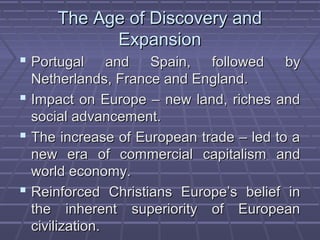 The Age of Discovery andThe Age of Discovery and
ExpansionExpansion
 Portugal and Spain, followed byPortugal and Spain, followed by
Netherlands, France and England.Netherlands, France and England.
 Impact on Europe – new land, riches andImpact on Europe – new land, riches and
social advancement.social advancement.
 The increase of European trade – led to aThe increase of European trade – led to a
new era of commercial capitalism andnew era of commercial capitalism and
world economy.world economy.
 Reinforced Christians Europe’s belief inReinforced Christians Europe’s belief in
the inherent superiority of Europeanthe inherent superiority of European
civilization.civilization.
 