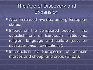 The Age of Discovery andThe Age of Discovery and
ExpansionExpansion
 Also increased rivalries among EuropeanAlso increased rivalries among European
states.states.
 Impact on the conquered people – theImpact on the conquered people – the
establishment of European institutions,establishment of European institutions,
religion, language and culture (esp. onreligion, language and culture (esp. on
native American civilizations).native American civilizations).
 Introduction by Europeans of animalsIntroduction by Europeans of animals
(horses and sheep) and crops (wheat).(horses and sheep) and crops (wheat).
 