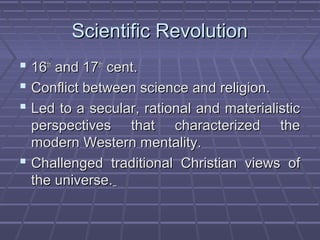 Scientific RevolutionScientific Revolution
 1616thth
and 17and 17thth
cent.cent.
 Conflict between science and religion.Conflict between science and religion.
 Led to a secular, rational and materialisticLed to a secular, rational and materialistic
perspectives that characterized theperspectives that characterized the
modern Western mentality.modern Western mentality.
 Challenged traditional Christian views ofChallenged traditional Christian views of
the universe.the universe.
 