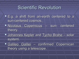 Scientific RevolutionScientific Revolution
 E.g. a shift from an-earth centered to aE.g. a shift from an-earth centered to a
sun-centered cosmos.sun-centered cosmos.
 Nicolaus CopernicusNicolaus Copernicus – sun- centered– sun- centered
theory.theory.
 Johannes KeplerJohannes Kepler andand Tycho BraheTycho Brahe – solar– solar
system.system.
 Galileo GalileiGalileo Galilei – confirmed Copernican– confirmed Copernican
theory using a telescope.theory using a telescope.
 