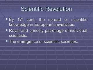 Scientific RevolutionScientific Revolution
 By 17By 17thth
cent, the spread of scientificcent, the spread of scientific
knowledge in European universities.knowledge in European universities.
 Royal and princely patronage of individualRoyal and princely patronage of individual
scientists.scientists.
 The emergence of scientific societies.The emergence of scientific societies.
 