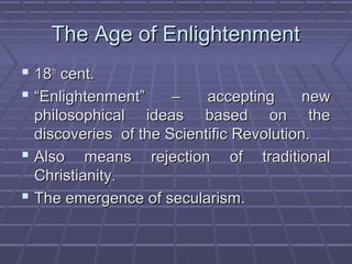 The Age of EnlightenmentThe Age of Enlightenment
 1818thth
cent.cent.
 ““Enlightenment” – accepting newEnlightenment” – accepting new
philosophical ideas based on thephilosophical ideas based on the
discoveries of the Scientific Revolution.discoveries of the Scientific Revolution.
 Also means rejection of traditionalAlso means rejection of traditional
Christianity.Christianity.
 The emergence of secularism.The emergence of secularism.
 