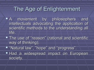 The Age of EnlightenmentThe Age of Enlightenment
 A movement by philosophers andA movement by philosophers and
intellectuals advocating the application ofintellectuals advocating the application of
scientific methods to the understanding allscientific methods to the understanding all
life.life.
 The use of “reason” (rational and scientificThe use of “reason” (rational and scientific
way of thinking).way of thinking).
 ““Natural law”, ”hope” and “progress”.Natural law”, ”hope” and “progress”.
 Had a widespread impact on EuropeanHad a widespread impact on European
society.society.
 