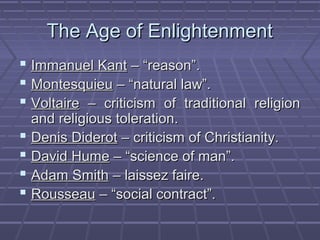The Age of EnlightenmentThe Age of Enlightenment
 Immanuel KantImmanuel Kant – “reason”.– “reason”.
 MontesquieuMontesquieu – “natural law”.– “natural law”.
 VoltaireVoltaire – criticism of traditional religion– criticism of traditional religion
and religious toleration.and religious toleration.
 Denis DiderotDenis Diderot – criticism of Christianity.– criticism of Christianity.
 David HumeDavid Hume – “science of man”.– “science of man”.
 Adam SmithAdam Smith – laissez faire.– laissez faire.
 RousseauRousseau – “social contract”.– “social contract”.
 