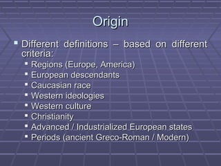 OriginOrigin
 Different definitions – based on differentDifferent definitions – based on different
criteria:criteria:
 Regions (Europe, America)Regions (Europe, America)
 European descendantsEuropean descendants
 Caucasian raceCaucasian race
 Western ideologiesWestern ideologies
 Western cultureWestern culture
 ChristianityChristianity
 Advanced / Industrialized European statesAdvanced / Industrialized European states
 Periods (ancient Greco-Roman / Modern)Periods (ancient Greco-Roman / Modern)
 