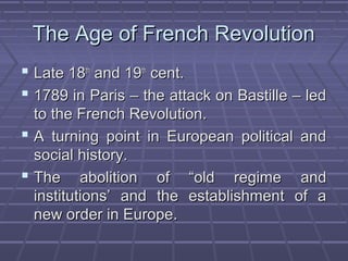 The Age of French RevolutionThe Age of French Revolution
 Late 18Late 18thth
and 19and 19thth
cent.cent.
 1789 in Paris – the attack on Bastille – led1789 in Paris – the attack on Bastille – led
to the French Revolution.to the French Revolution.
 A turning point in European political andA turning point in European political and
social history.social history.
 The abolition of “old regime andThe abolition of “old regime and
institutions’ and the establishment of ainstitutions’ and the establishment of a
new order in Europe.new order in Europe.
 
