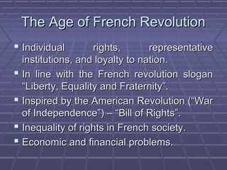 The Age of French RevolutionThe Age of French Revolution
 Individual rights, representativeIndividual rights, representative
institutions, and loyalty to nation.institutions, and loyalty to nation.
 In line with the French revolution sloganIn line with the French revolution slogan
“Liberty, Equality and Fraternity”.“Liberty, Equality and Fraternity”.
 Inspired by the American Revolution (“WarInspired by the American Revolution (“War
of Independence”) – “Bill of Rights”.of Independence”) – “Bill of Rights”.
 Inequality of rights in French society.Inequality of rights in French society.
 Economic and financial problems.Economic and financial problems.
 