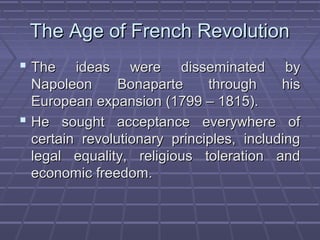 The Age of French RevolutionThe Age of French Revolution
 The ideas were disseminated byThe ideas were disseminated by
Napoleon Bonaparte through hisNapoleon Bonaparte through his
European expansion (1799 – 1815).European expansion (1799 – 1815).
 He sought acceptance everywhere ofHe sought acceptance everywhere of
certain revolutionary principles, includingcertain revolutionary principles, including
legal equality, religious toleration andlegal equality, religious toleration and
economic freedom.economic freedom.
 