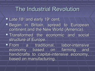 The Industrial RevolutionThe Industrial Revolution
 Late 18Late 18thth
and early 19and early 19thth
cent.cent.
 Began in Britain, spread to EuropeanBegan in Britain, spread to European
continent and the New World (America).continent and the New World (America).
 Transformed the economic and socialTransformed the economic and social
structure of Europe.structure of Europe.
 From a traditional, labor-intensiveFrom a traditional, labor-intensive
economy based on farming andeconomy based on farming and
handicrafts to capital-intensive economy,handicrafts to capital-intensive economy,
based on manufacturing.based on manufacturing.
 