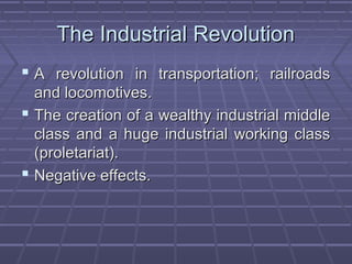 The Industrial RevolutionThe Industrial Revolution
 A revolution in transportation; railroadsA revolution in transportation; railroads
and locomotives.and locomotives.
 The creation of a wealthy industrial middleThe creation of a wealthy industrial middle
class and a huge industrial working classclass and a huge industrial working class
(proletariat).(proletariat).
 Negative effects.Negative effects.
 