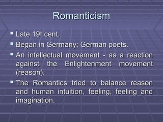RomanticismRomanticism
 Late 19Late 19thth
cent.cent.
 Began in Germany; German poets.Began in Germany; German poets.
 An intellectual movement - as a reactionAn intellectual movement - as a reaction
against the Enlightenment movementagainst the Enlightenment movement
(reason).(reason).
 The Romantics tried to balance reasonThe Romantics tried to balance reason
and human intuition, feeling, feeling andand human intuition, feeling, feeling and
imagination.imagination.
 