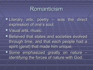 RomanticismRomanticism
 Literary arts; poetry – was the directLiterary arts; poetry – was the direct
expression of one’s soul.expression of one’s soul.
 Visual arts, music.Visual arts, music.
 Believed that states and societies evolvedBelieved that states and societies evolved
through time, and that each people had athrough time, and that each people had a
spirit (spirit (geistgeist) that made him unique.) that made him unique.
 Some emphasized greatly on nature –Some emphasized greatly on nature –
identifying the forces of nature with God.identifying the forces of nature with God.
 
