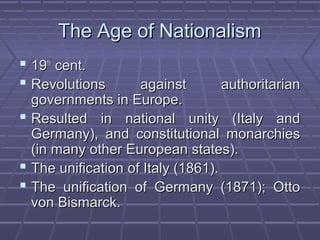 The Age of NationalismThe Age of Nationalism
 1919thth
cent.cent.
 Revolutions against authoritarianRevolutions against authoritarian
governments in Europe.governments in Europe.
 Resulted in national unity (Italy andResulted in national unity (Italy and
Germany), and constitutional monarchiesGermany), and constitutional monarchies
(in many other European states).(in many other European states).
 The unification of Italy (1861).The unification of Italy (1861).
 The unification of Germany (1871); OttoThe unification of Germany (1871); Otto
von Bismarck.von Bismarck.
 