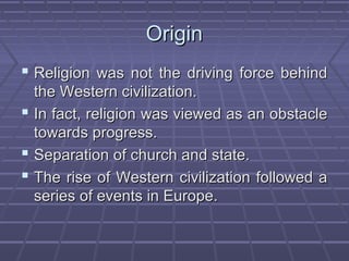 OriginOrigin
 Religion was not the driving force behindReligion was not the driving force behind
the Western civilization.the Western civilization.
 In fact, religion was viewed as an obstacleIn fact, religion was viewed as an obstacle
towards progress.towards progress.
 Separation of church and state.Separation of church and state.
 The rise of Western civilization followed aThe rise of Western civilization followed a
series of events in Europe.series of events in Europe.
 
